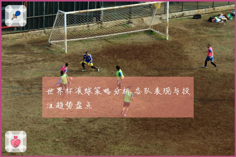 世界杯滚球策略分析 各队表现与投注趋势盘点