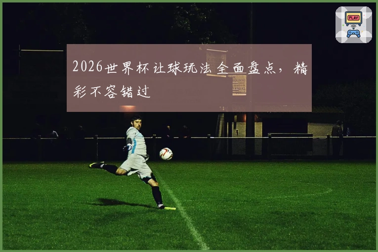 2026世界杯让球玩法全面盘点，精彩不容错过